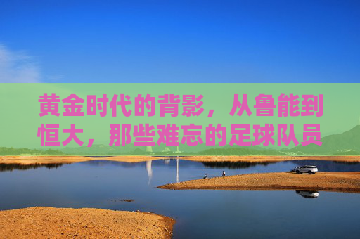 黄金时代的背影，从鲁能到恒大，那些难忘的足球队员