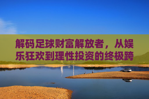 解码足球财富解放者,从娱乐狂欢到理性投资的终极跨越