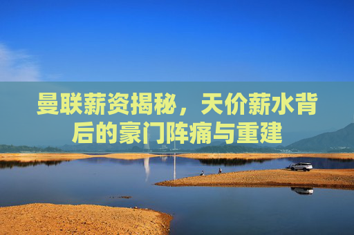 曼联薪资揭秘，天价薪水背后的豪门阵痛与重建