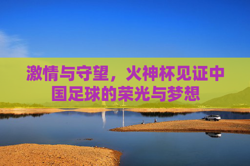 激情与守望，火神杯见证中国足球的荣光与梦想