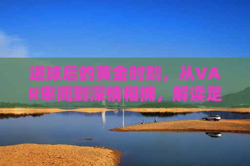 进球后的黄金时刻,从VAR审阅到深情相拥,解读足球庆祝时间的演变与心理