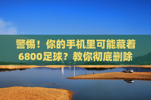 警惕!你的手机里可能藏着6800足球?教你彻底删除,守护信息安全