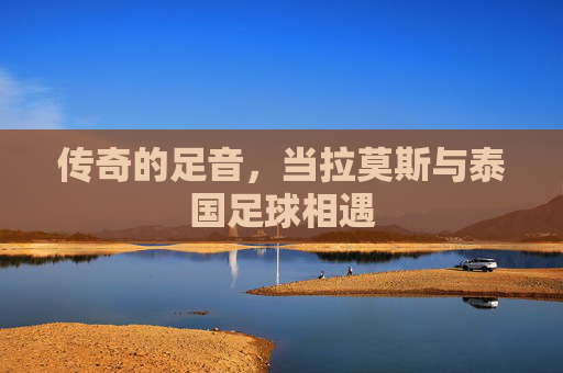 传奇的足音,当拉莫斯与泰国足球相遇