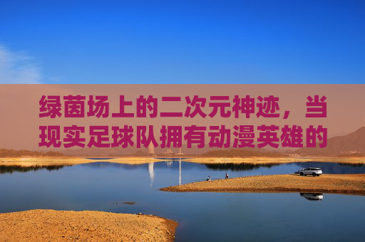 绿茵场上的二次元神迹,当现实足球队拥有动漫英雄的灵魂