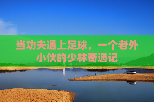 当功夫遇上足球，一个老外小伙的少林奇遇记