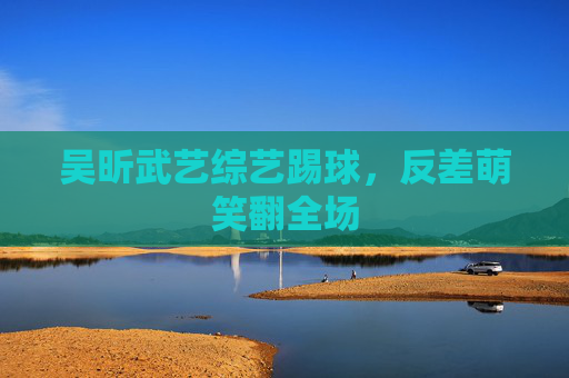 吴昕武艺综艺踢球，反差萌笑翻全场