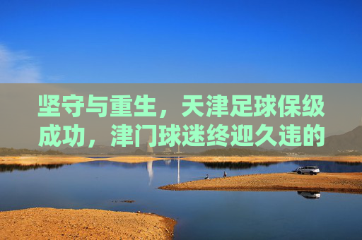 坚守与重生,天津足球保级成功,津门球迷终迎久违的安宁