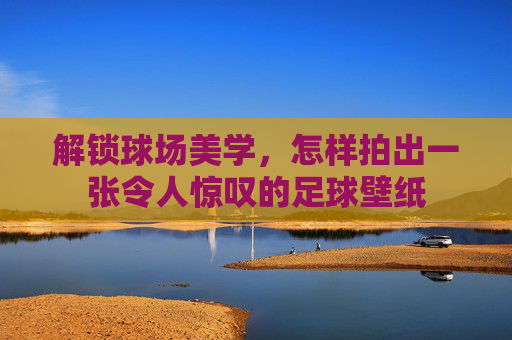 解锁球场美学，怎样拍出一张令人惊叹的足球壁纸