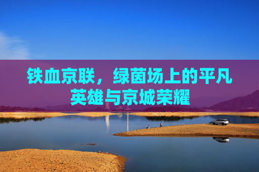 铁血京联,绿茵场上的平凡英雄与京城荣耀