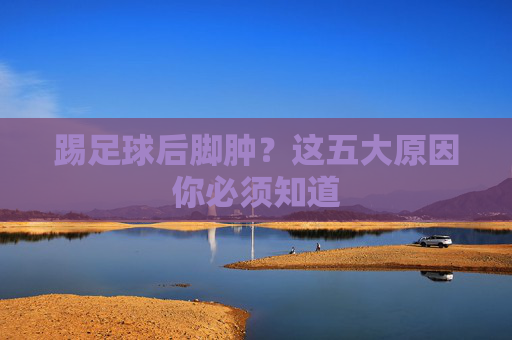 踢足球后脚肿？这五大原因你必须知道