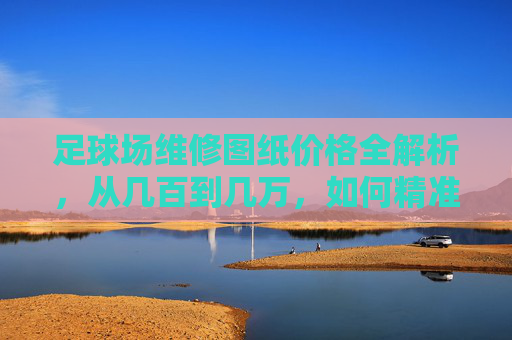 足球场维修图纸价格全解析，从几百到几万，如何精准报价？