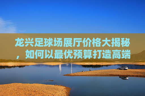 龙兴足球场展厅价格大揭秘，如何以最优预算打造高端活动？