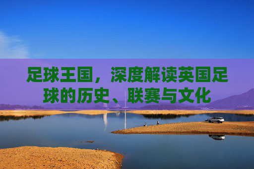 足球王国,深度解读英国足球的历史、联赛与文化
