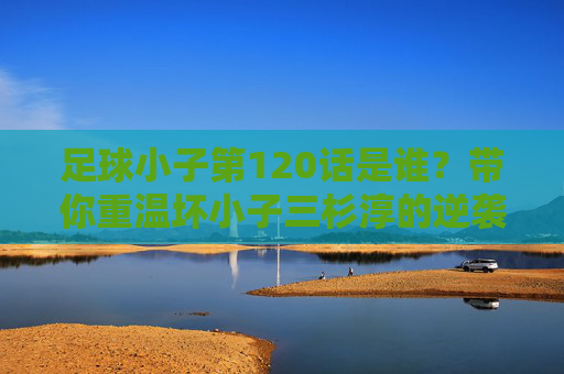 足球小子第120话是谁?带你重温坏小子三杉淳的逆袭之路