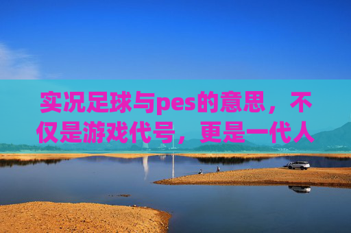 实况足球与pes的意思,不仅是游戏代号,更是一代人的青春记忆