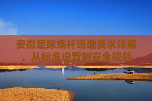 安徽足球绕杆场地要求详解，从标准设置到安全规范