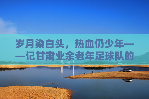 岁月染白头，热血仍少年——记甘肃业余老年足球队的绿茵情怀