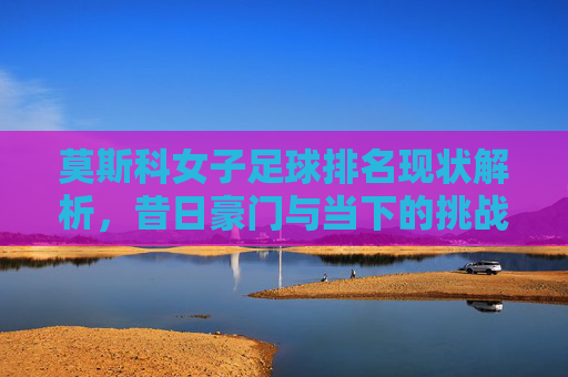 莫斯科女子足球排名现状解析，昔日豪门与当下的挑战