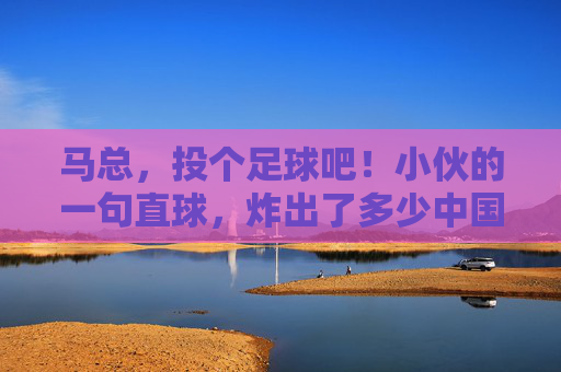 马总，投个足球吧！小伙的一句直球，炸出了多少中国球迷的意难平