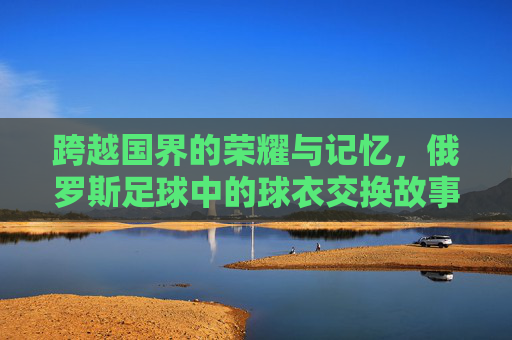 跨越国界的荣耀与记忆,俄罗斯足球中的球衣交换故事