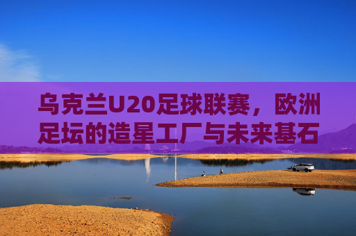 乌克兰U20足球联赛，欧洲足坛的造星工厂与未来基石
