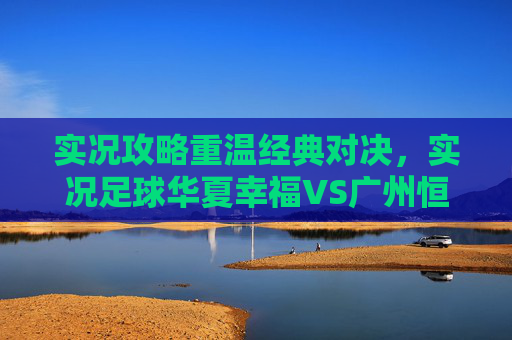 实况攻略重温经典对决,实况足球华夏幸福VS广州恒大的巅峰博弈与战术解析