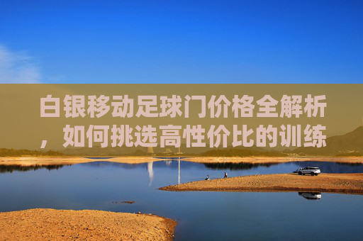 白银移动足球门价格全解析,如何挑选高性价比的训练设备