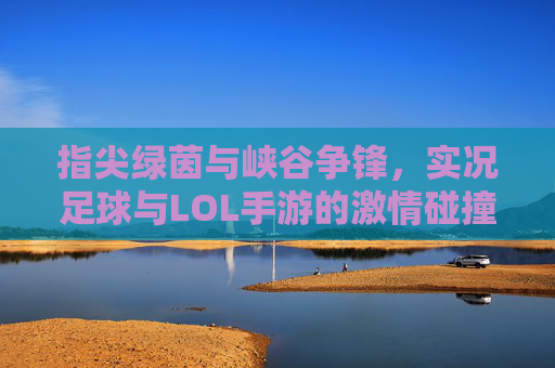 指尖绿茵与峡谷争锋,实况足球与LOL手游的激情碰撞