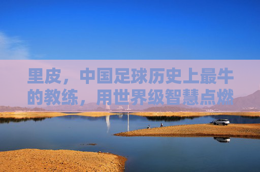 里皮，中国足球历史上最牛的教练，用世界级智慧点燃最后的希望