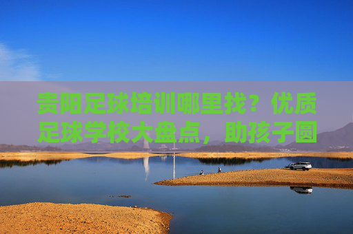 贵阳足球培训哪里找?优质足球学校大盘点,助孩子圆梦绿茵场