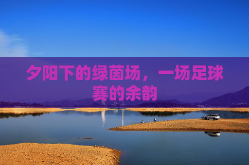 夕阳下的绿茵场,一场足球赛的余韵
