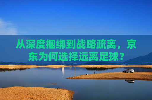 从深度捆绑到战略疏离,京东为何选择远离足球?