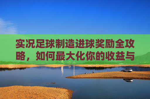 实况足球制造进球奖励全攻略,如何最大化你的收益与段位提升