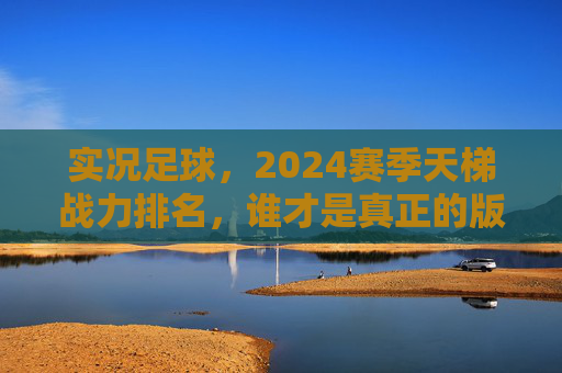 实况足球，2024赛季天梯战力排名，谁才是真正的版本之王？