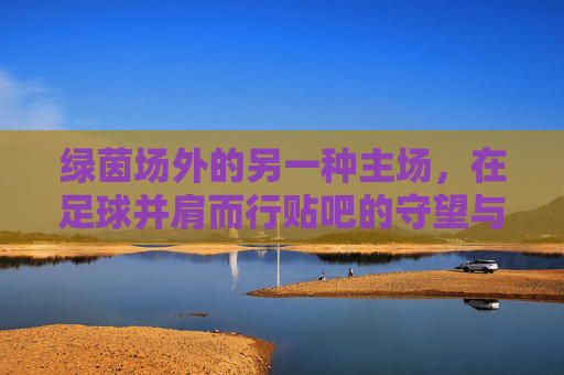 绿茵场外的另一种主场，在足球并肩而行贴吧的守望与共鸣