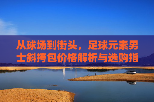 从球场到街头，足球元素男士斜挎包价格解析与选购指南