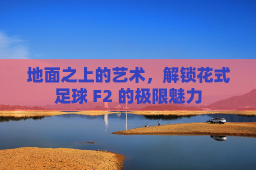 地面之上的艺术，解锁花式足球 F2 的极限魅力