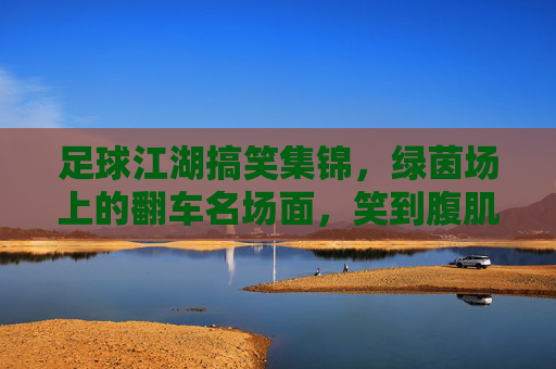 足球江湖搞笑集锦，绿茵场上的翻车名场面，笑到腹肌抽筋