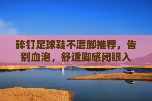 碎钉足球鞋不磨脚推荐，告别血泡，舒适脚感闭眼入