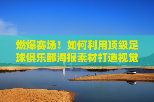 燃爆赛场！如何利用顶级足球俱乐部海报素材打造视觉盛宴