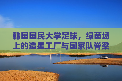 韩国国民大学足球，绿茵场上的造星工厂与国家队脊梁