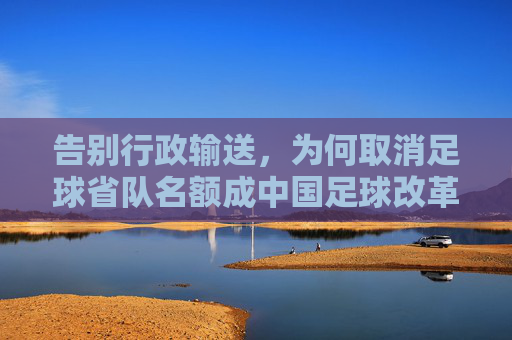 告别行政输送,为何取消足球省队名额成中国足球改革的必经之路?