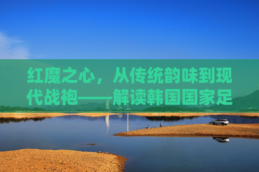 红魔之心，从传统韵味到现代战袍——解读韩国国家足球队服的演变与精神