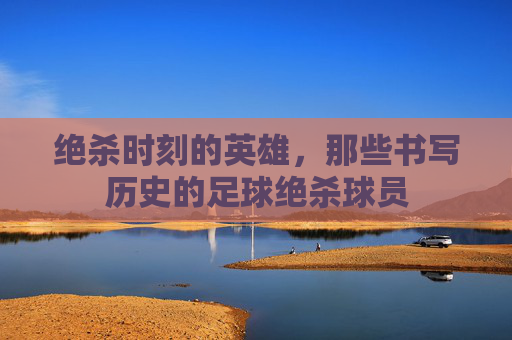 绝杀时刻的英雄,那些书写历史的足球绝杀球员
