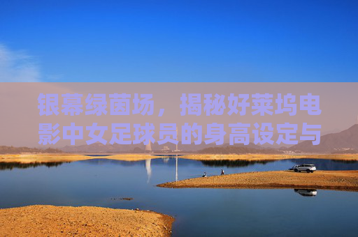 银幕绿茵场,揭秘好莱坞电影中女足球员的身高设定与现实落差