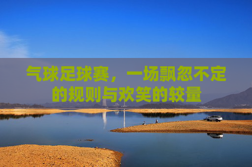 气球足球赛,一场飘忽不定的规则与欢笑的较量