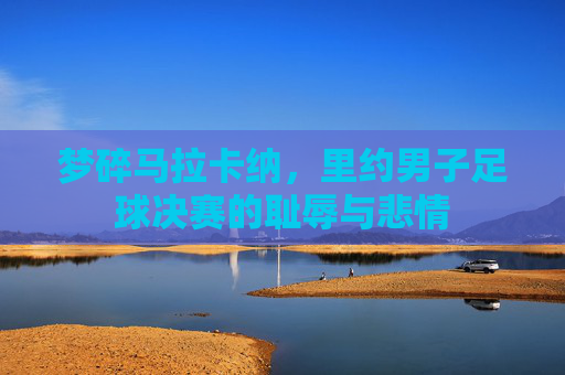 梦碎马拉卡纳，里约男子足球决赛的耻辱与悲情
