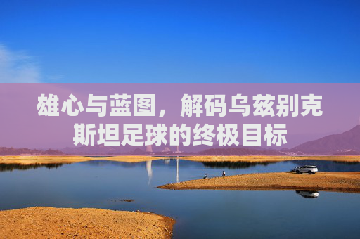 雄心与蓝图，解码乌兹别克斯坦足球的终极目标