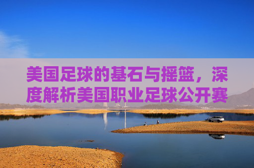 美国足球的基石与摇篮,深度解析美国职业足球公开赛