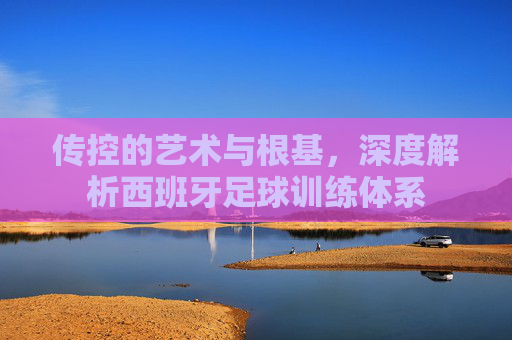 传控的艺术与根基,深度解析西班牙足球训练体系